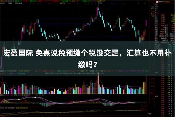 宏盈国际 奂熹说税预缴个税没交足，汇算也不用补缴吗？