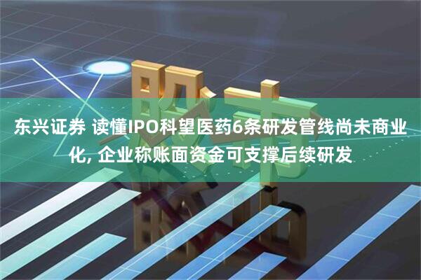 东兴证券 读懂IPO科望医药6条研发管线尚未商业化, 企业称账面资金可支撑后续研发