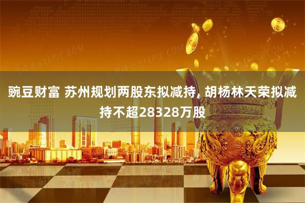 豌豆财富 苏州规划两股东拟减持, 胡杨林天荣拟减持不超28328万股