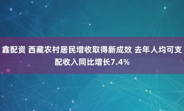 鑫配资 西藏农村居民增收取得新成效 去年人均可支配收入同比增长7.4%