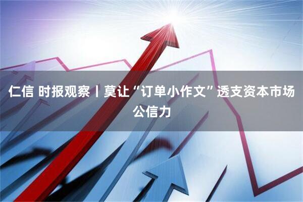 仁信 时报观察丨莫让“订单小作文”透支资本市场公信力
