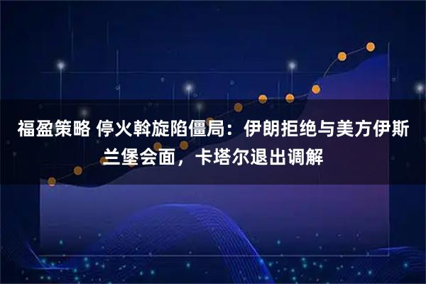 福盈策略 停火斡旋陷僵局：伊朗拒绝与美方伊斯兰堡会面，卡塔尔退出调解